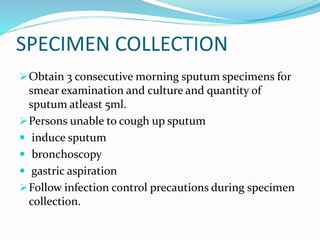 SPECIMEN COLLECTION
Obtain 3 consecutive morning sputum specimens for
smear examination and culture and quantity of
sputum atleast 5ml.
Persons unable to cough up sputum
 induce sputum
 bronchoscopy
 gastric aspiration
Follow infection control precautions during specimen
collection.
 