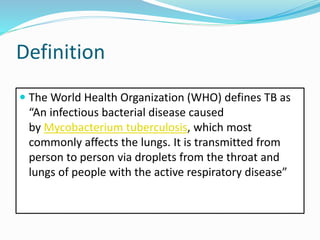 Definition
 The World Health Organization (WHO) defines TB as
“An infectious bacterial disease caused
by Mycobacterium tuberculosis, which most
commonly affects the lungs. It is transmitted from
person to person via droplets from the throat and
lungs of people with the active respiratory disease”
 
