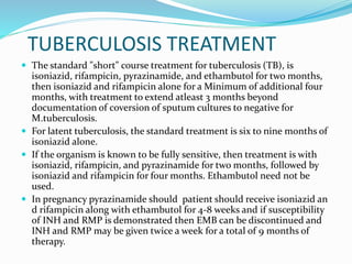 TUBERCULOSIS TREATMENT
 The standard "short" course treatment for tuberculosis (TB), is
isoniazid, rifampicin, pyrazinamide, and ethambutol for two months,
then isoniazid and rifampicin alone for a Minimum of additional four
months, with treatment to extend atleast 3 months beyond
documentation of coversion of sputum cultures to negative for
M.tuberculosis.
 For latent tuberculosis, the standard treatment is six to nine months of
isoniazid alone.
 If the organism is known to be fully sensitive, then treatment is with
isoniazid, rifampicin, and pyrazinamide for two months, followed by
isoniazid and rifampicin for four months. Ethambutol need not be
used.
 In pregnancy pyrazinamide should patient should receive isoniazid an
d rifampicin along with ethambutol for 4-8 weeks and if susceptibility
of INH and RMP is demonstrated then EMB can be discontinued and
INH and RMP may be given twice a week for a total of 9 months of
therapy.
 