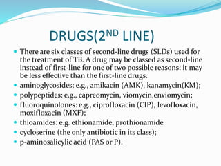 DRUGS(2ND LINE)
 There are six classes of second-line drugs (SLDs) used for
the treatment of TB. A drug may be classed as second-line
instead of first-line for one of two possible reasons: it may
be less effective than the first-line drugs.
 aminoglycosides: e.g., amikacin (AMK), kanamycin(KM);
 polypeptides: e.g., capreomycin, viomycin,enviomycin;
 fluoroquinolones: e.g., ciprofloxacin (CIP), levofloxacin,
moxifloxacin (MXF);
 thioamides: e.g. ethionamide, prothionamide
 cycloserine (the only antibiotic in its class);
 p-aminosalicylic acid (PAS or P).
 