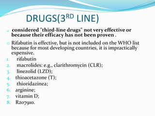 DRUGS(3RD LINE)
 considered "third-line drugs" not very effective or
because their efficacy has not been proven .
o Rifabutin is effective, but is not included on the WHO list
because for most developing countries, it is impractically
expensive.
1. rifabutin
2. macrolides: e.g., clarithromycin (CLR);
3. linezolid (LZD);
4. thioacetazone (T);
5. thioridazinea;
6. arginine;
7. vitamin D;
8. R207910.
 