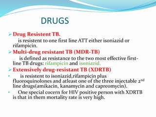 DRUGS
Drug Resistent TB.
is resistent to one first line ATT either isoniazid or
rifampicin.
Multi-drug resistant TB (MDR-TB)
is defined as resistance to the two most effective first-
line TB drugs: rifampicin and isoniazid.
Extensively drug-resistant TB (XDRTB)
• is resistent to isoniazid,rifampicin plus
fluoroquinolones and atleast one of the three injectable 2nd
line drugs(amikacin, kanamycin and capreomycin).
• One special cocern for HIV positive person with XDRTB
is that in them mortality rate is very high.
 