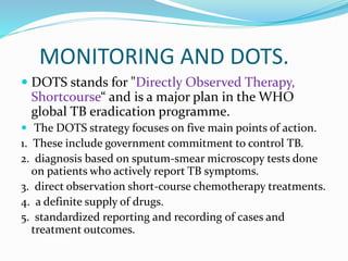 MONITORING AND DOTS.
 DOTS stands for "Directly Observed Therapy,
Shortcourse“ and is a major plan in the WHO
global TB eradication programme.
 The DOTS strategy focuses on five main points of action.
1. These include government commitment to control TB.
2. diagnosis based on sputum-smear microscopy tests done
on patients who actively report TB symptoms.
3. direct observation short-course chemotherapy treatments.
4. a definite supply of drugs.
5. standardized reporting and recording of cases and
treatment outcomes.
 