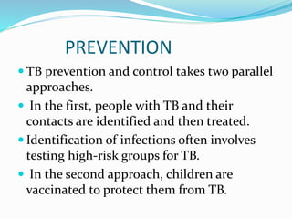 PREVENTION
 TB prevention and control takes two parallel
approaches.
 In the first, people with TB and their
contacts are identified and then treated.
 Identification of infections often involves
testing high-risk groups for TB.
 In the second approach, children are
vaccinated to protect them from TB.
 