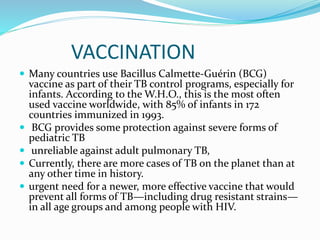 VACCINATION
 Many countries use Bacillus Calmette-Guérin (BCG)
vaccine as part of their TB control programs, especially for
infants. According to the W.H.O., this is the most often
used vaccine worldwide, with 85% of infants in 172
countries immunized in 1993.
 BCG provides some protection against severe forms of
pediatric TB
 unreliable against adult pulmonary TB,
 Currently, there are more cases of TB on the planet than at
any other time in history.
 urgent need for a newer, more effective vaccine that would
prevent all forms of TB—including drug resistant strains—
in all age groups and among people with HIV.
 