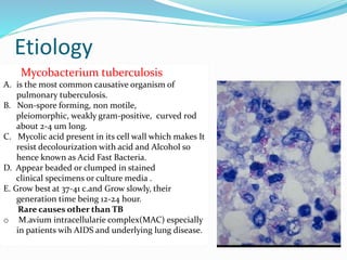 Etiology
Mycobacterium tuberculosis
A. is the most common causative organism of
pulmonary tuberculosis.
B. Non-spore forming, non motile,
pleiomorphic, weakly gram-positive, curved rod
about 2-4 um long.
C. Mycolic acid present in its cell wall which makes It
resist decolourization with acid and Alcohol so
hence known as Acid Fast Bacteria.
D. Appear beaded or clumped in stained
clinical specimens or culture media .
E. Grow best at 37-41 c.and Grow slowly, their
generation time being 12-24 hour.
Rare causes other than TB
o M.avium intracellularie complex(MAC) especially
in patients wih AIDS and underlying lung disease.
 