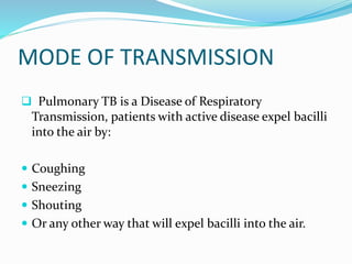 MODE OF TRANSMISSION
 Pulmonary TB is a Disease of Respiratory
Transmission, patients with active disease expel bacilli
into the air by:
 Coughing
 Sneezing
 Shouting
 Or any other way that will expel bacilli into the air.
 