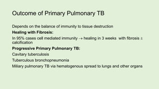 Outcome of Primary Pulmonary TB
Depends on the balance of immunity to tissue destruction
Healing with Fibrosis:
In 95% cases cell mediated immunity  healing in 3 weeks with fibrosis 
calcification
Progressive Primary Pulmonary TB:
Cavitary tuberculosis
Tuberculous bronchopneumonia
Miliary pulmonary TB via hematogenous spread to lungs and other organs
 
