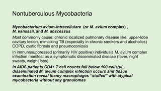 Nontuberculous Mycobacteria
Mycobacterium avium-intracellulare (or M. avium complex) ,
M. kansasii, and M. abscessus
Most commonly cause; chronic localized pulmonary disease like; upper-lobe
cavitary lesion, mimicking TB (especially in chronic smokers and alcoholics)
COPD, cystic fibrosis and pneumoconiosis
In immunosuppressed (primarily HIV positive) individuals M. avium complex
infection manifest as a symptomatic disseminated disease (fever, night
sweats, weight loss)
In AIDS patients CD4+ T cell counts fall below 100 cells/μL
disseminated M. avium complex infection occurs and tissue
examination reveal foamy macrophages “stuffed” with atypical
mycobacteria without any granulomas
 