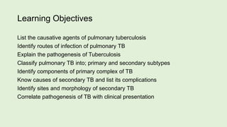 Learning Objectives
List the causative agents of pulmonary tuberculosis
Identify routes of infection of pulmonary TB
Explain the pathogenesis of Tuberculosis
Classify pulmonary TB into; primary and secondary subtypes
Identify components of primary complex of TB
Know causes of secondary TB and list its complications
Identify sites and morphology of secondary TB
Correlate pathogenesis of TB with clinical presentation
 