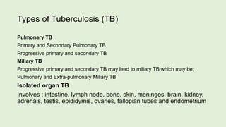 Types of Tuberculosis (TB)
Pulmonary TB
Primary and Secondary Pulmonary TB
Progressive primary and secondary TB
Miliary TB
Progressive primary and secondary TB may lead to miliary TB which may be;
Pulmonary and Extra-pulmonary Miliary TB
Isolated organ TB
Involves ; intestine, lymph node, bone, skin, meninges, brain, kidney,
adrenals, testis, epididymis, ovaries, fallopian tubes and endometrium
 