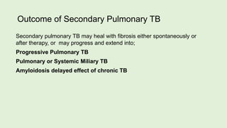 Outcome of Secondary Pulmonary TB
Secondary pulmonary TB may heal with fibrosis either spontaneously or
after therapy, or may progress and extend into;
Progressive Pulmonary TB
Pulmonary or Systemic Miliary TB
Amyloidosis delayed effect of chronic TB
 
