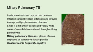 Miliary Pulmonary TB
Inadequate treatment or poor host defenses
Infection spread by direct extension and through
Airways and lympho-vascular channels
Small 1-2 mm (millet seed) sized yellow-white
areas of consolidation scattered throughout lung
parenchyma
Miliary pulmonary disease pleural effusion,
empyema or obliterative fibrous pleuritis
Mantoux test is frequently negative
 