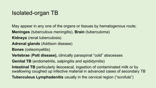 Isolated-organ TB
May appear in any one of the organs or tissues by hematogenous route;
Meninges (tuberculous meningitis), Brain (tuberculoma)
Kidneys (renal tuberculosis)
Adrenal glands (Addison disease)
Bones (osteomyelitis)
Vertebrae (Pott disease), clinically paraspinal “cold” abscesses
Genital TB (endometritis, salpingitis and epididymitis)
Intestinal TB particularly ileoceacal, ingestion of contaminated milk or by
swallowing coughed up infective material in advanced cases of secondary TB
Tuberculous Lymphadenitis usually in the cervical region (“scrofula”)
 