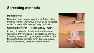 Screening methods
Mantoux test
Based on intra dermal injection of Tuberculin -
Purified Protein Derivative (PPD) used to detect
active or latent infection (primary method)
Gamma Interferon Release Assay (IGRA)
In vitro blood tests of cell-mediated immune
response; they measure T-cell release of IFN-γ
following stimulation by antigens specific to the
M. tuberculosis complex (with the exception of
BCG sub strains) used for latent infection
 