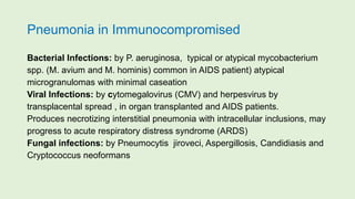 Pneumonia in Immunocompromised
Bacterial Infections: by P. aeruginosa, typical or atypical mycobacterium
spp. (M. avium and M. hominis) common in AIDS patient) atypical
microgranulomas with minimal caseation
Viral Infections: by cytomegalovirus (CMV) and herpesvirus by
transplacental spread , in organ transplanted and AIDS patients.
Produces necrotizing interstitial pneumonia with intracellular inclusions, may
progress to acute respiratory distress syndrome (ARDS)
Fungal infections: by Pneumocytis jiroveci, Aspergillosis, Candidiasis and
Cryptococcus neoformans
 