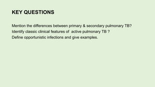 KEY QUESTIONS
Mention the differences between primary & secondary pulmonary TB?
Identify classic clinical features of active pulmonary TB ?
Define opportunistic infections and give examples.
 