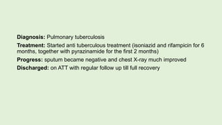 Diagnosis: Pulmonary tuberculosis
Treatment: Started anti tuberculous treatment (isoniazid and rifampicin for 6
months, together with pyrazinamide for the first 2 months)
Progress: sputum became negative and chest X-ray much improved
Discharged: on ATT with regular follow up till full recovery
 