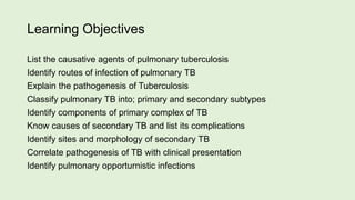 Learning Objectives
List the causative agents of pulmonary tuberculosis
Identify routes of infection of pulmonary TB
Explain the pathogenesis of Tuberculosis
Classify pulmonary TB into; primary and secondary subtypes
Identify components of primary complex of TB
Know causes of secondary TB and list its complications
Identify sites and morphology of secondary TB
Correlate pathogenesis of TB with clinical presentation
Identify pulmonary opporturnistic infections
 