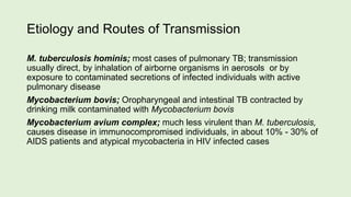 Etiology and Routes of Transmission
M. tuberculosis hominis; most cases of pulmonary TB; transmission
usually direct, by inhalation of airborne organisms in aerosols or by
exposure to contaminated secretions of infected individuals with active
pulmonary disease
Mycobacterium bovis; Oropharyngeal and intestinal TB contracted by
drinking milk contaminated with Mycobacterium bovis
Mycobacterium avium complex; much less virulent than M. tuberculosis,
causes disease in immunocompromised individuals, in about 10% - 30% of
AIDS patients and atypical mycobacteria in HIV infected cases
 