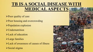 TB IS A SOCIAL DISEASE WITH
MEDICALASPECTS
Poor quality of care
Poor housing and overcrowding
Population explosion
Undernutrition
Lack of education
Large families
Lack of awareness of causes of illness
Social stigma
 