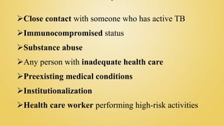 Close contact with someone who has active TB
Immunocompromised status
Substance abuse
Any person with inadequate health care
Preexisting medical conditions
Institutionalization
Health care worker performing high-risk activities
 