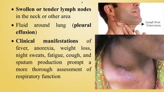 .
 Swollen or tender lymph nodes
in the neck or other area
 Fluid around lung (pleural
effusion)
 Clinical manifestations of
fever, anorexia, weight loss,
night sweats, fatigue, cough, and
sputum production prompt a
more thorough assessment of
respiratory function
 