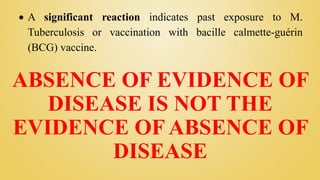 ABSENCE OF EVIDENCE OF
DISEASE IS NOT THE
EVIDENCE OF ABSENCE OF
DISEASE
 A significant reaction indicates past exposure to M.
Tuberculosis or vaccination with bacille calmette-guérin
(BCG) vaccine.
 