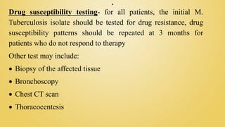.
Drug susceptibility testing- for all patients, the initial M.
Tuberculosis isolate should be tested for drug resistance, drug
susceptibility patterns should be repeated at 3 months for
patients who do not respond to therapy
Other test may include:
 Biopsy of the affected tissue
 Bronchoscopy
 Chest CT scan
 Thoracocentesis
 