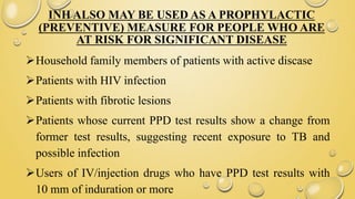 INH ALSO MAY BE USED AS A PROPHYLACTIC
(PREVENTIVE) MEASURE FOR PEOPLE WHO ARE
AT RISK FOR SIGNIFICANT DISEASE
Household family members of patients with active discase
Patients with HIV infection
Patients with fibrotic lesions
Patients whose current PPD test results show a change from
former test results, suggesting recent exposure to TB and
possible infection
Users of IV/injection drugs who have PPD test results with
10 mm of induration or more
 