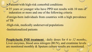 Patients with high-risk comorbid conditions
35 years or younger who have PPD test results with 10 mm of
induration or more and one of the following criteria
-Foreign-born individuals from countries with a high prevalence
of TB
-High-risk, medically underserved populations
-Institutionalized patients
Prophylactic INH treatment : daily doses for 6 to 12 months.
Liver enzymes, blood urea nitrogen (BUN), and creatinine levels
are monitored monthly & Sputum culture results are monitored.
 