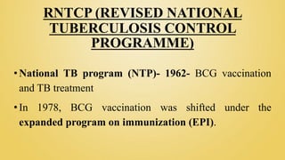 RNTCP (REVISED NATIONAL
TUBERCULOSIS CONTROL
PROGRAMME)
•National TB program (NTP)- 1962- BCG vaccination
and TB treatment
•In 1978, BCG vaccination was shifted under the
expanded program on immunization (EPI).
 