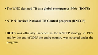 .
• The WHO declared TB as a global emergency(1996)- (DOTS)
• NTP  Revised National TB Control program (RNTCP)
• DOTS was officially launched as the RNTCP strategy in 1997
and by the end of 2005 the entire country was covered under the
program
 