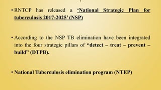 .
• RNTCP has released a ‘National Strategic Plan for
tuberculosis 2017-2025’ (NSP)
• According to the NSP TB elimination have been integrated
into the four strategic pillars of “detect – treat – prevent –
build” (DTPB).
• National Tuberculosis elimination program (NTEP)
 