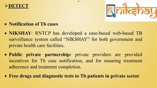 .
DETECT
 Notification of Tb cases
 NIKSHAY: RNTCP has developed a case-based web-based TB
surveillance system called “NIKSHAY” for both government and
private health care facilities.
 Public private partnership: private providers are provided
incentives for Tb case notification, and for ensuring treatment
adherence and treatment completion.
 Free drugs and diagnostic tests to Tb patients in private sector
 