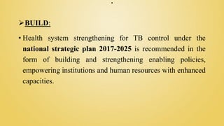 .
BUILD:
• Health system strengthening for TB control under the
national strategic plan 2017-2025 is recommended in the
form of building and strengthening enabling policies,
empowering institutions and human resources with enhanced
capacities.
 