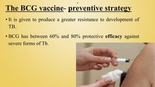 .
The BCG vaccine- preventive strategy
• It is given to produce a greater resistance to development of
TB.
• BCG has between 60% and 80% protective efficacy against
severe forms of Tb.
 