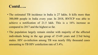Contd…..
• The estimated TB incidence in India is 27 lakhs. It kills more than
300,000 people in India every year. In 2018, RNTCP was able to
achieve a notification of 21.5 lakh. This is a 16% increase as
compared to 2017 and the highest so far.
• The population largely remain similar with majority of the affected
individuals being in the age group of 15-69 years and 2/3rd being
males. HIV co-infection among TB was nearly fifty thousand cases
amounting to TB HIV coinfection rate of 3.4%.
 