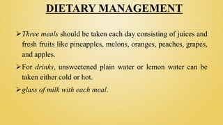 DIETARY MANAGEMENT
Three meals should be taken each day consisting of juices and
fresh fruits like pineapples, melons, oranges, peaches, grapes,
and apples.
For drinks, unsweetened plain water or lemon water can be
taken either cold or hot.
glass of milk with each meal.
 