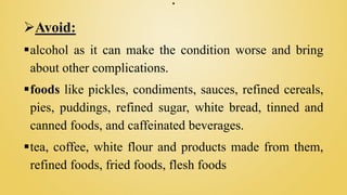 .
Avoid:
alcohol as it can make the condition worse and bring
about other complications.
foods like pickles, condiments, sauces, refined cereals,
pies, puddings, refined sugar, white bread, tinned and
canned foods, and caffeinated beverages.
tea, coffee, white flour and products made from them,
refined foods, fried foods, flesh foods
 