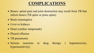 COMPLICATIONS
 Bones: spinal pain and joint destruction may result from TB that
infects bones (TB spine or potss spine)
 Brain (meningitis)
 Liver or kidneys
 Heart (cardiac tamponade)
 Pleural effusion
 TB pneumonia
 Serious reactions to drug therapy ( hepatotoxicity,
hypersensitivity)
 