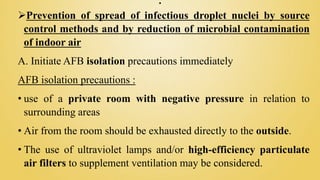.
Prevention of spread of infectious droplet nuclei by source
control methods and by reduction of microbial contamination
of indoor air
A. Initiate AFB isolation precautions immediately
AFB isolation precautions :
• use of a private room with negative pressure in relation to
surrounding areas
• Air from the room should be exhausted directly to the outside.
• The use of ultraviolet lamps and/or high-efficiency particulate
air filters to supplement ventilation may be considered.
 