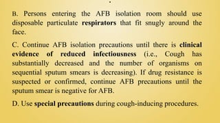 .
B. Persons entering the AFB isolation room should use
disposable particulate respirators that fit snugly around the
face.
C. Continue AFB isolation precautions until there is clinical
evidence of reduced infectiousness (i.e., Cough has
substantially decreased and the number of organisms on
sequential sputum smears is decreasing). If drug resistance is
suspected or confirmed, continue AFB precautions until the
sputum smear is negative for AFB.
D. Use special precautions during cough-inducing procedures.
 