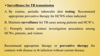 .
Surveillance for TB transmission
A. By routine, periodic tuberculin skin testing. Recommend
appropriate preventive therapy for HCWS when indicated.
B. Maintain surveillance for TB cases among patients and HCW’s.
C. Promptly initiate contact investigation procedures among
HCWs, patients, and visitors
Recommend appropriate therapy or preventive therapy for
contacts with disease or tb infection without current disease.
 