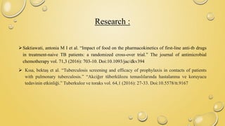 Research :
Saktiawati, antonia M I et al. “Impact of food on the pharmacokinetics of first-line anti-tb drugs
in treatment-naive TB patients: a randomized cross-over trial.” The journal of antimicrobial
chemotherapy vol. 71,3 (2016): 703-10. Doi:10.1093/jac/dkv394
 Kısa, bektaş et al. “Tuberculosis screening and efficacy of prophylaxis in contacts of patients
with pulmonary tuberculosis.” “Akciğer tüberkülozu temaslılarında hastalanma ve koruyucu
tedavinin etkinliği.” Tuberkuloz ve toraks vol. 64,1 (2016): 27-33. Doi:10.5578/tt.9167
 