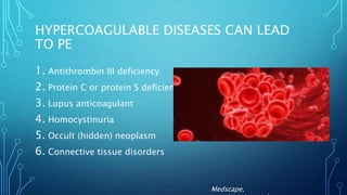 HYPERCOAGULABLE DISEASES CAN LEAD
TO PE
1. Antithrombin III deficiency
2. Protein C or protein S deficiency
3. Lupus anticoagulant
4. Homocystinuria
5. Occult (hidden) neoplasm
6. Connective tissue disorders
Medscape,
 