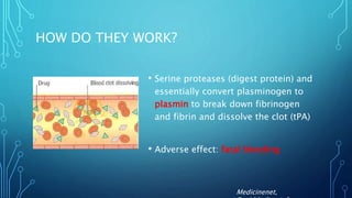 HOW DO THEY WORK?
• Serine proteases (digest protein) and
essentially convert plasminogen to
plasmin to break down fibrinogen
and fibrin and dissolve the clot (tPA)
• Adverse effect: fatal bleeding
Medicinenet,
 