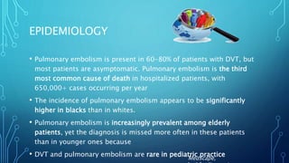 EPIDEMIOLOGY
• Pulmonary embolism is present in 60-80% of patients with DVT, but
most patients are asymptomatic. Pulmonary embolism is the third
most common cause of death in hospitalized patients, with
650,000+ cases occurring per year
• The incidence of pulmonary embolism appears to be significantly
higher in blacks than in whites.
• Pulmonary embolism is increasingly prevalent among elderly
patients, yet the diagnosis is missed more often in these patients
than in younger ones because
• DVT and pulmonary embolism are rare in pediatric practice
Medscape,
 