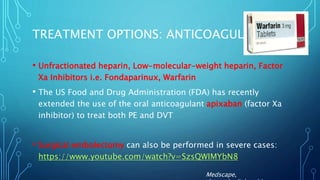 TREATMENT OPTIONS: ANTICOAGULANTS
• Unfractionated heparin, Low-molecular-weight heparin, Factor
Xa Inhibitors i.e. Fondaparinux, Warfarin
• The US Food and Drug Administration (FDA) has recently
extended the use of the oral anticoagulant apixaban (factor Xa
inhibitor) to treat both PE and DVT
• Surgical embolectomy can also be performed in severe cases:
https://www.youtube.com/watch?v=SzsQWIMYbN8
Medscape,
 