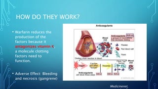 HOW DO THEY WORK?
• Warfarin reduces the
production of the
factors because it
antagonizes vitamin K,
a molecule clotting
factors need to
function.
• Adverse Effect: Bleeding
and necrosis (gangrene)
Medicinenet,
 